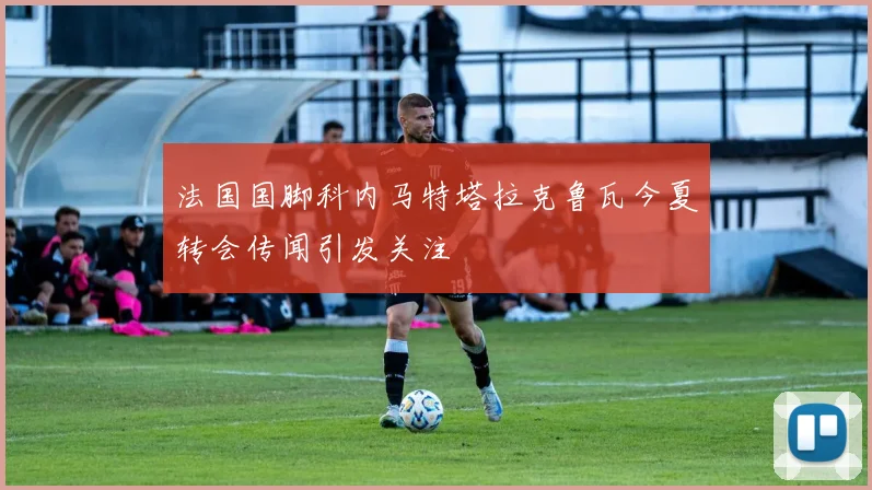 法国国脚科内马特塔拉克鲁瓦今夏转会传闻引发关注