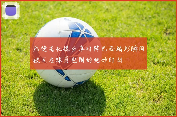 厄德高社媒分享对阵巴西精彩瞬间被五名球员包围的绝妙时刻