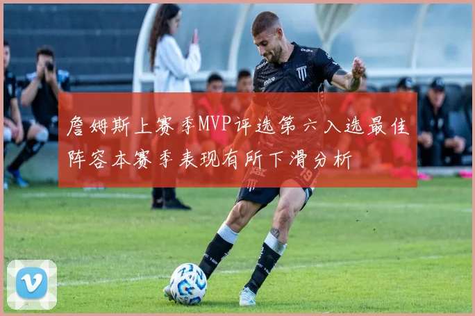詹姆斯上赛季MVP评选第六入选最佳阵容本赛季表现有所下滑分析