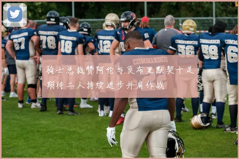骑士总裁赞阿伦与莫布里默契十足期待二人持续进步并肩作战