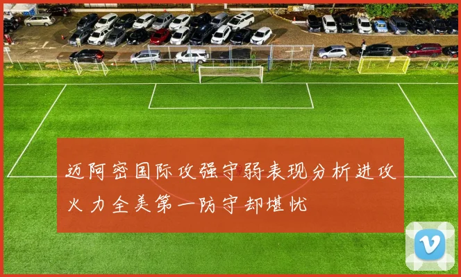 迈阿密国际攻强守弱表现分析进攻火力全美第一防守却堪忧
