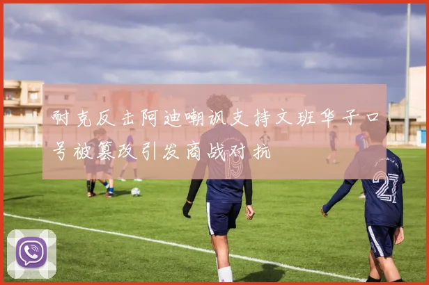 耐克反击阿迪嘲讽支持文班华子口号被篡改引发商战对抗