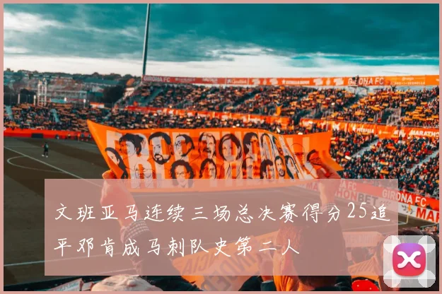 文班亚马连续三场总决赛得分25追平邓肯成马刺队史第二人