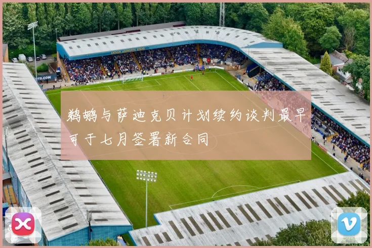 鹈鹕与萨迪克贝计划续约谈判最早可于七月签署新合同