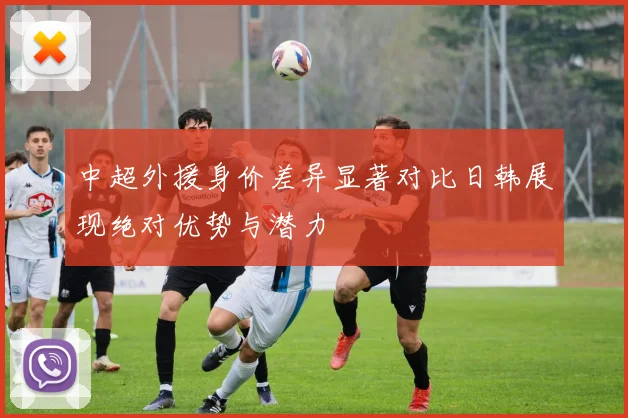 中超外援身价差异显著对比日韩展现绝对优势与潜力