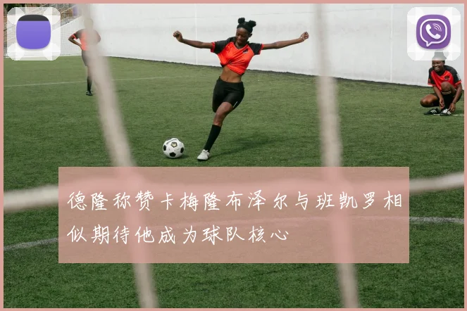 德隆称赞卡梅隆布泽尔与班凯罗相似期待他成为球队核心