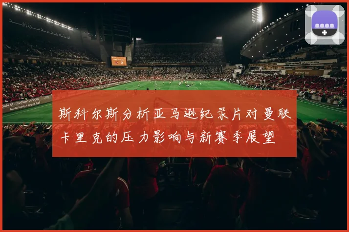 斯科尔斯分析亚马逊纪录片对曼联卡里克的压力影响与新赛季展望