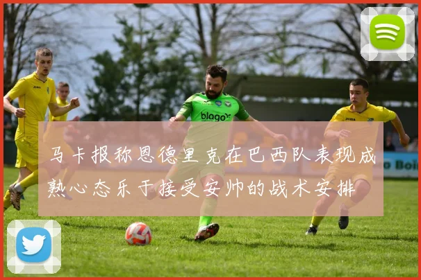 马卡报称恩德里克在巴西队表现成熟心态乐于接受安帅的战术安排