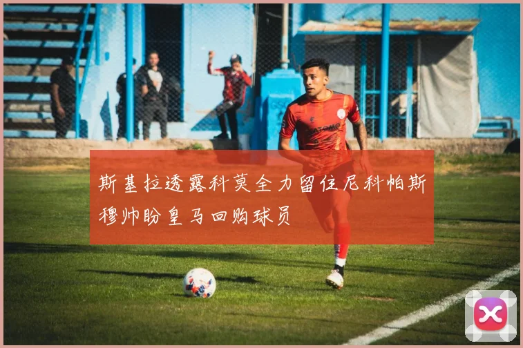 斯基拉透露科莫全力留住尼科帕斯穆帅盼皇马回购球员