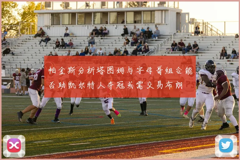 帕金斯分析塔图姆与字母哥组合能否助凯尔特人夺冠或需交易布朗