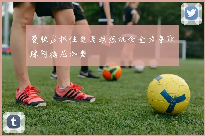曼联应抓住皇马动荡机会全力争取琼阿梅尼加盟