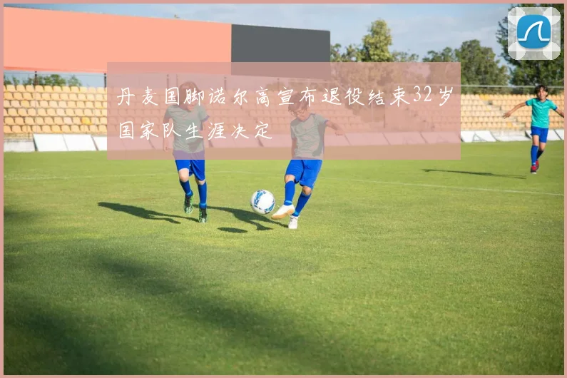 丹麦国脚诺尔高宣布退役结束32岁国家队生涯决定