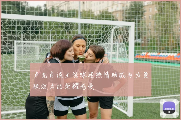 卢克肖谈主场球迷热情助威与为曼联效力的荣耀感受