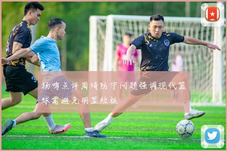 杨鸣点评周琦防守问题强调现代篮球需避免明显短板