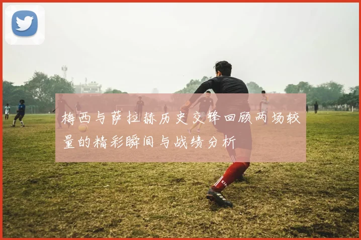 梅西与萨拉赫历史交锋回顾两场较量的精彩瞬间与战绩分析