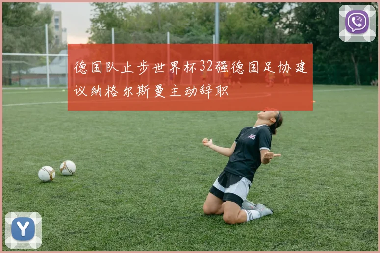 德国队止步世界杯32强德国足协建议纳格尔斯曼主动辞职