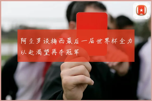 阿圭罗谈梅西最后一届世界杯全力以赴渴望再夺冠军