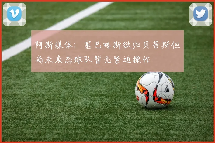 阿斯媒体：塞巴略斯欲归贝蒂斯但尚未表态球队暂无紧迫操作