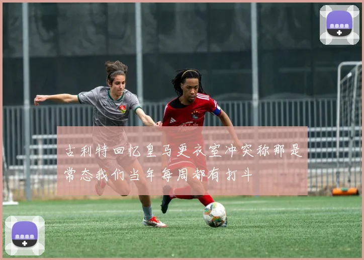 古利特回忆皇马更衣室冲突称那是常态我们当年每周都有打斗