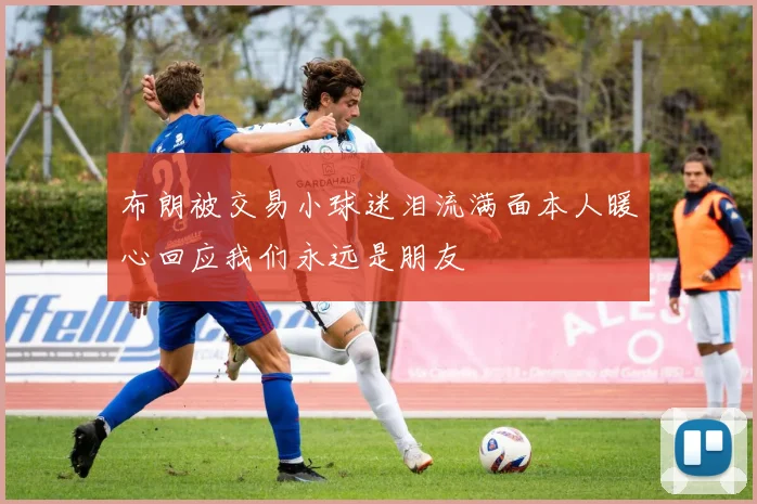 布朗被交易小球迷泪流满面本人暖心回应我们永远是朋友