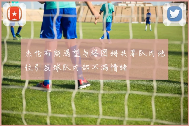 杰伦布朗渴望与塔图姆共享队内地位引发球队内部不满情绪